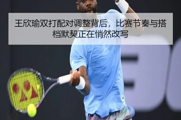王欣瑜双打配对调整背后，比赛节奏与搭档默契正在悄然改写